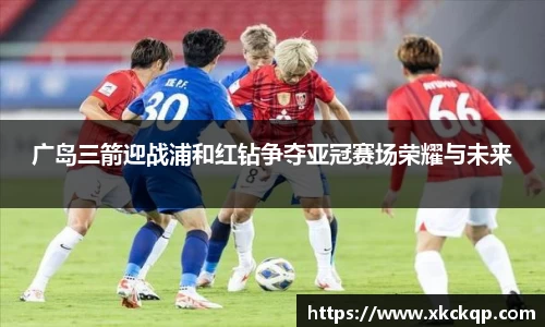 广岛三箭迎战浦和红钻争夺亚冠赛场荣耀与未来